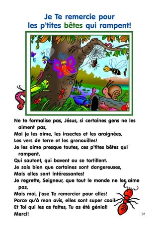 Je Te remercie pour
les p’tites bêtes qui rampent!

Ne te formalise pas, Jésus, si certaines gens ne les
aiment pas,
Moi je les aime, les insectes et les araignées,
Les vers de terre et les grenouilles!
Je les aime presque toutes, ces p’tites bêtes qui
rampent,
Qui sautent, qui bavent ou se tortillent.
Je sais bien que certaines sont dangereuses,
Mais elles sont intéressantes!
Je regrette, Seigneur, que tout le monde ne les aime
pas,
Mais moi, j’ose Te remercier pour elles!
Parce qu’à mon avis, elles sont super cool!
Et Toi qui les as faites, Tu as été génial!
Merci!

31

 