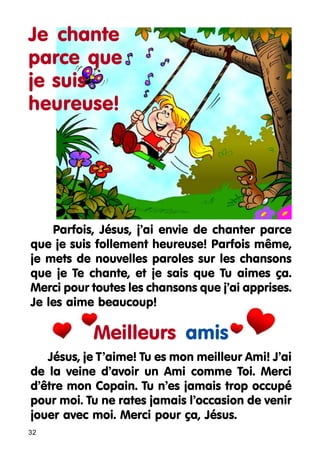 Je chante
parce que
je suis
heureuse!

Parfois, Jésus, j’ai envie de chanter parce
que je suis follement heureuse! Parfois même,
je mets de nouvelles paroles sur les chansons
que je Te chante, et je sais que Tu aimes ça.
Merci pour toutes les chansons que j’ai apprises.
Je les aime beaucoup!

Meilleurs amis
Jésus, je T’aime! Tu es mon meilleur Ami! J’ai
de la veine d’avoir un Ami comme Toi. Merci
d’être mon Copain. Tu n’es jamais trop occupé
pour moi. Tu ne rates jamais l’occasion de venir
jouer avec moi. Merci pour ça, Jésus.
32

 