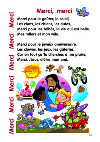 Merci Merci Merci Merci Merci Merci

Merci, merci
Merci pour le goûter, le soleil,
Les chats, les chiens, les autos,
Merci pour les bébés, la vie qui est belle,
Mes rollers et mon vélo.
Merci pour le joyeux anniversaire,
Les clowns, les jeux, les gâteries,
Car en tout ça Tu cherches à me plaire,
Merci, Jésus, d’être mon ami.

33

 