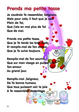 Prends ma petite tasse
Je voudrais Te ressembler, Seigneur,
Mais pour cela, il faut que je sois
Plein de Toi,
Que j’aie en moi plus de Toi
Que de moi.
Prends ma petite tasse,
Que je Te tends les bras levés,
Et remplis-moi de Ton amour,
Que je Te suive toujours.
Remplis-moi de Ton sourire,
Que sur mon visage on puisse lire
Ton amour
Au grand jour.
Remplis-moi ,Seigneur,
De Ta bonne humeur,
Que tous puissent voir la joie
A Te ressembler davantage.

34

 