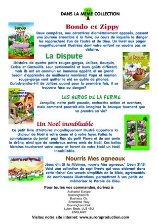 DANS LA MEME COLLECTION

Bondo et Zippy
Deux compères, aux caractères diamétralement opposés, passent
une journée ensemble à la foire, au cours de laquelle le danger
les rapprochera l’un de l’autre et de Dieu. Un livret aux pages
magnifiquement illustrées dont votre enfant ne voudra pas se
défaire.

La Dispute
L
’histoire de quatre petits rouges-gorges, Jolibec, Rouquin,
Cerise et Gazouillis. Leur personnalité et leurs goûts diffèrent,
mais ils ont en commun un immense appétit, et un grand
besoin d’apprendre de meilleures manières! Papa et maman
rouge-gorge vont quitter le nid en quête de pitance.
Qu’adviendra-t-il de Jolibec quand pour la première fois, il se
trouvera face au danger?

Les hEros de la ferme
Jonquille, notre petit poussin, recherche action et aventure,
mais comment pourrait-elle imaginer le brusque tournant que
va prendre sa vie?

Un Noël inoubliable
Ce petit livre d’histoires magnifiquement illustré apportera la
chaleur de Noël à votre coeur et à votre foyer. Faites la
connaissance du jovial papi Ray, du petit Pierre et de son amie
la sirène, ainsi que de nombreux autres amis de Noël. Ces belles
histoires toucheront votre coeur et feront de votre Noël un Noël
inoubliable.

Nourris Mes agneaux
Jésus dit: Si tu M’aimes, nourris Mes agneaux." (Jean 21:15)
Voici une collection de sept livrets qui vous aideront dans
cette tâche! Ces versets simplifiés de la Bible, agrémentés
de nombreuses illustrations, permettront à vos petits de
mémoriser la Parole de Dieu.

Pour toutes vos commandes, écrivez à:
Activated Europe
Bramingham Pk.
Business Ctr.
Enterprise Way
Bramingham Park
Luton, Beds. LU3 4BU
ENGLAND

Visitez notre site internet: www.auroraproduction.com

 