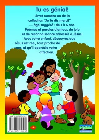 Tu es génial!
Livret numéro un de la
collection “Je Te dis merci!”
— âge suggéré : de 1 à 6 ans.
Poèmes et paroles d’amour, de joie
et de reconnaissance adressés à Jésus!
Avec votre enfant, découvrez que
Jésus est réel, tout proche de
vous, et qu’ll apprécie votre
affection.

I SBN 3 - 9 0 5 3 3 2 - 3 0 - 2

9 783905 332308

 