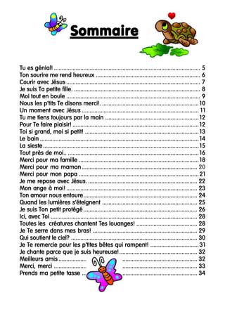 Sommaire
Tu es génial! .............................................................................................. 5
Ton sourire me rend heureux ................................................................... 6
Courir avec Jésus ...................................................................................... 7
Je suis Ta petite fille. ................................................................................. 8
Moi tout en boule ...................................................................................... 9
Nous les p’tits Te disons merci!. .............................................................. 10
Un moment avec Jésus ........................................................................... 1 1
Tu me tiens toujours par la main ............................................................ 12
Pour Te faire plaisir! ................................................................................. 12
Toi si grand, moi si petit! ......................................................................... 13
Le bain ...................................................................................................... 14
La sieste .................................................................................................... 15
Tout près de moi.. .................................................................................... 16
Merci pour ma famille ............................................................................. 18
Merci pour ma maman .......................................................................... 20
Merci pour mon papa ............................................................................. 21
Je me repose avec Jésus. ...................................................................... 22
Mon ange à moi! .................................................................................... 23
Ton amour nous entoure ......................................................................... 24
Quand les lumières s’éteignent ............................................................. 25
Je suis Ton petit protégé ......................................................................... 26
Ici, avec Toi .............................................................................................. 28
Toutes les créatures chantent Tes louanges! ....................................... 28
Je Te serre dans mes bras! ................................................................... 29
Qui soutient le ciel? ................................................................................. 30
Je Te remercie pour les p’tites bêtes qui rampent! ............................... 31
Je chante parce que je suis heureuse! .................................................. 32
Meilleurs amis ......................................................................................... 32
Merci, merci ............................................................................................ 33
Prends ma petite tasse .......................................................................... 34

4

 