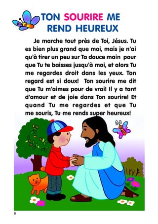 TON SOURIRE ME
REND HEUREUX
Je marche tout près de Toi, Jésus. Tu
es bien plus grand que moi, mais je n’ai
qu’à tirer un peu sur Ta douce main pour
que Tu te baisses jusqu’à moi, et alors Tu
me regardes droit dans les yeux. Ton
regard est si doux! Ton sourire me dit
que Tu m’aimes pour de vrai! Il y a tant
d’amour et de joie dans Ton sourire! Et
quand Tu me regardes et que Tu
me souris, Tu me rends super heureux!

6

 