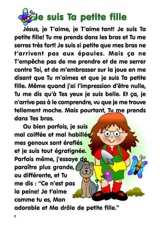 Ta
Je suis Ta petite fille
Jésus, je T’aime, je T’aime tant! Je suis Ta
petite fille! Tu me prends dans les bras et Tu me
serres très fort! Je suis si petite que mes bras ne
t’arrivent pas aux épaules. Mais ça ne
T’empêche pas de me prendre et de me serrer
contre Toi, et de m’embrasser sur la joue en me
disant que Tu m’aimes et que je suis Ta petite
fille. Même quand j’ai l’impression d’être nulle,
Tu me dis qu’à Tes yeux je suis belle. Et ça, je
n’arrive pas à le comprendre, vu que je me trouve
tellement moche. Mais pourtant, Tu me prends
dans Tes bras.
Ou bien parfois, je suis
mal coiffée et mal habillée,
mes genoux sont éraflés
et je suis tout égratignée.
Parfois même, j’essaye de
paraître plus grande,
ou différente, et Tu
me dis : “Ce n’est pas
la peine! Je t’aime
comme tu es, Mon
adorable et Ma drôle de petite fille.”
8

 