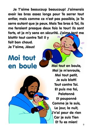 Je T’aime beaucoup beaucoup! J’aimerais
avoir les bras assez longs pour Te serrer tout
entier, mais comme ce n’est pas possible, je Te
serre autant que je peux. Mais Tes bras à Toi, ils
me feraient presque deux fois le tour! Ils sont
forts, et je m’y sens en sécurité. J’aime tant me
blottir tout contre Toi! Il y
fait bon chaud.
Je T’aime, Jésus!

Moi tout
en boule

Moi tout en boule,
Moi je m’enroule,
Moi tout petit,
Je suis blotti
Tout contre Toi.
Et puis ma foi,
Pelotonné
Et pouponné
Comme je le suis,
Le jour, la nuit,
J’n’ai peur de rien
Car je suis Tien
Et Tu es mien!

9

 