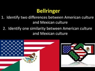 Bellringer 
1. Identify two differences between American culture 
and Mexican culture 
2. Identify one similarity between American culture 
and Mexican culture 
 