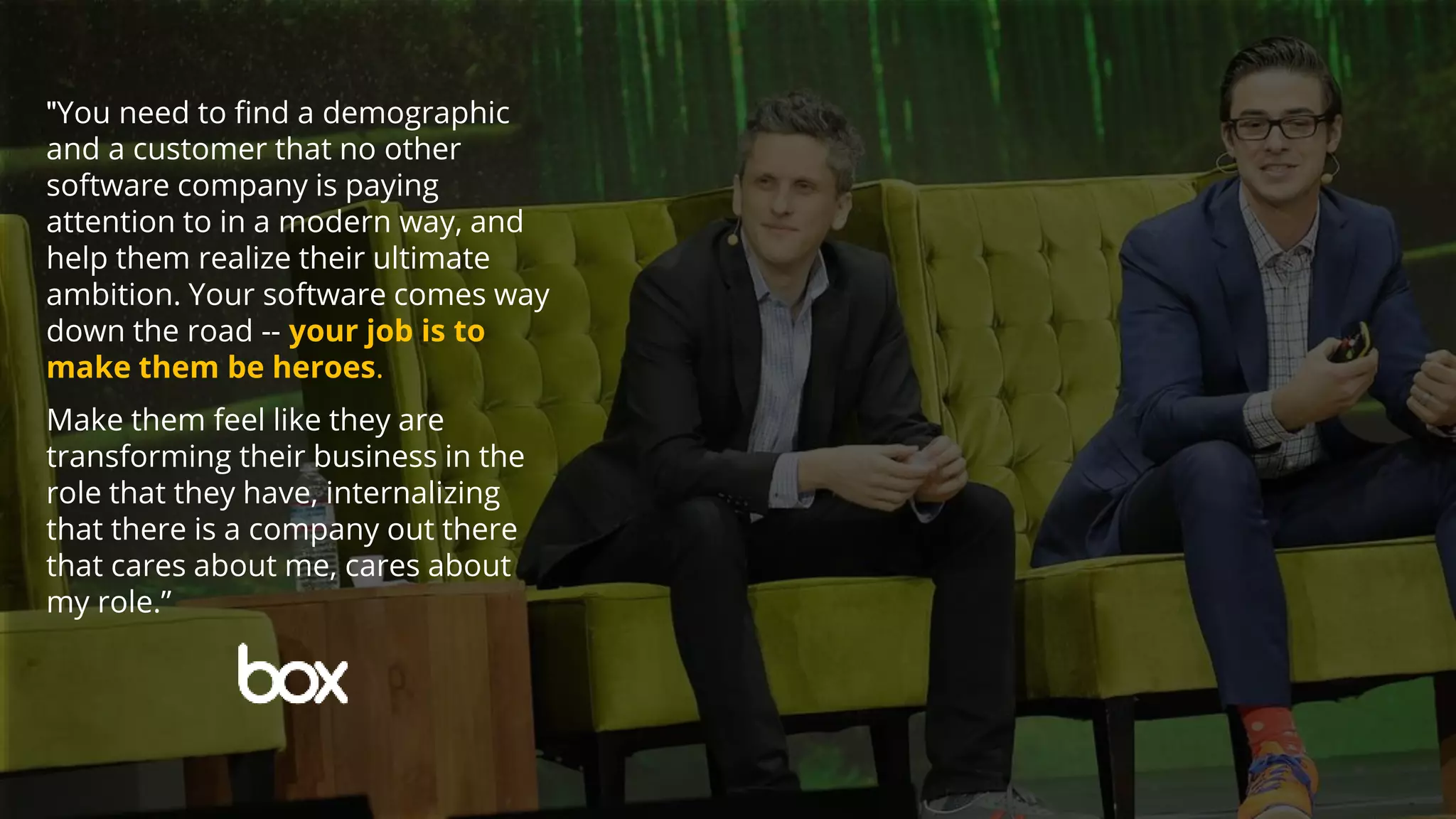 "You need to find a demographic
and a customer that no other
software company is paying
attention to in a modern way, and
help them realize their ultimate
ambition. Your software comes way
down the road -- your job is to
make them be heroes.
Make them feel like they are
transforming their business in the
role that they have, internalizing
that there is a company out there
that cares about me, cares about
my role.”
 