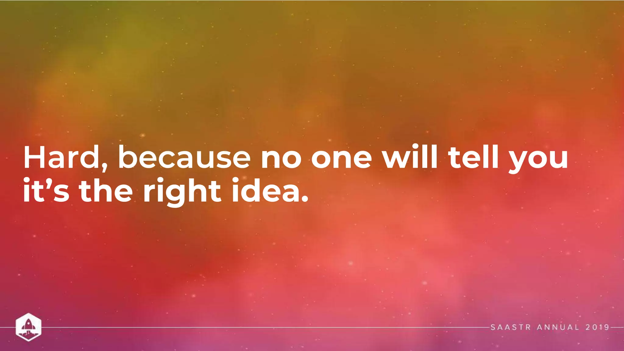 Hard, because no one will tell you
it’s the right idea.
 