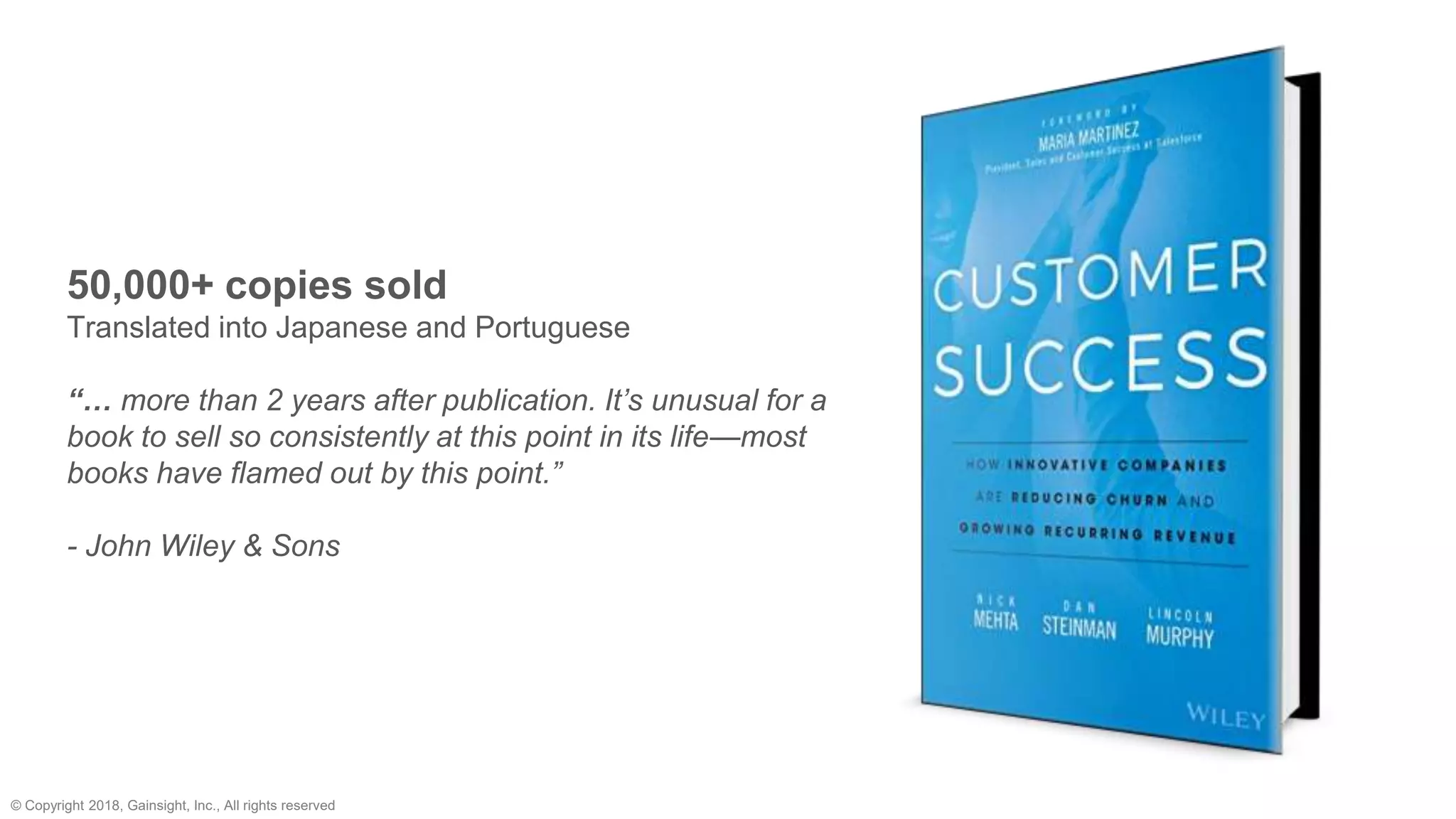 © Copyright 2018, Gainsight, Inc., All rights reserved
50,000+ copies sold
Translated into Japanese and Portuguese
“… more than 2 years after publication. It’s unusual for a
book to sell so consistently at this point in its life—most
books have flamed out by this point.”
- John Wiley & Sons
 
