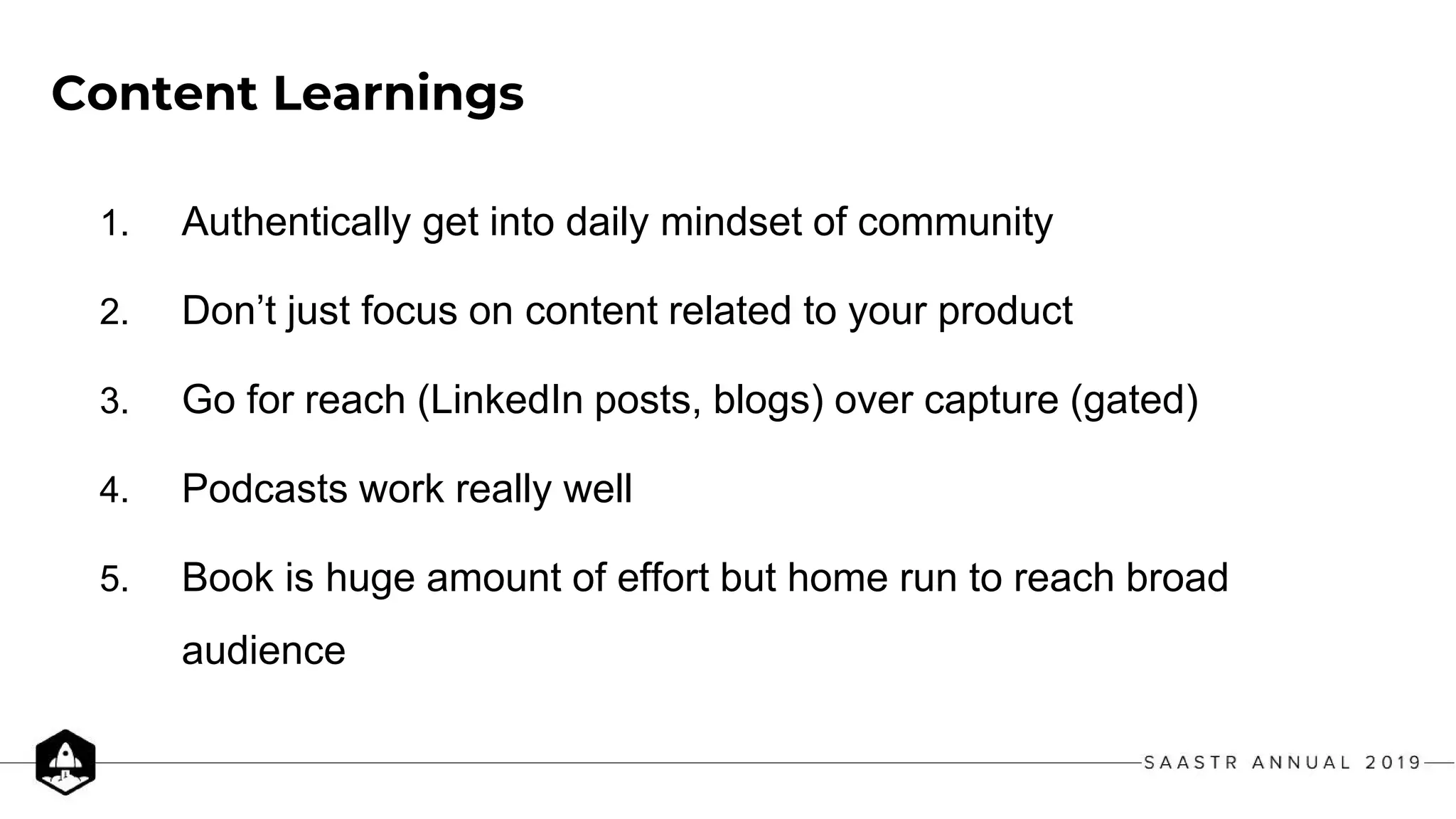 Content Learnings
1. Authentically get into daily mindset of community
2. Don’t just focus on content related to your product
3. Go for reach (LinkedIn posts, blogs) over capture (gated)
4. Podcasts work really well
5. Book is huge amount of effort but home run to reach broad
audience
 
