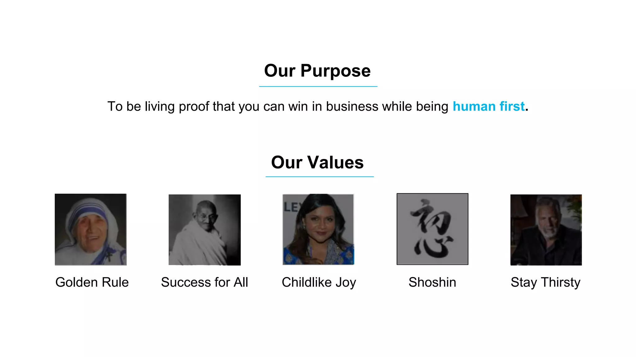 Our Purpose
Our Values
To be living proof that you can win in business while being human first.
Golden Rule
Childlike Joy
Shoshin
(Beginner’s Mind)
Success for All Childlike Joy Shoshin Stay Thirsty
 