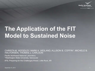 The Application of the FIT
Model to Sustained Noise
CHRISTA M. WOODLEY, MARK A. WEILAND, ALLISON B. COFFIN*, MICHELE B.
HALVORSEN, THOMAS J. CARLSON
September 15, 2013 1
Pacific Northwest National Laboratory
*Washington State University, Vancouver
AFS, Preparing for the Challenges Ahead, Little Rock, AR
 