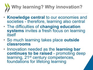 Why learning? Why innovation?
• Knowledge central to our economies and
societies - therefore, learning also central
• The difficulties of changing education
systems invites a fresh focus on learning
itself
• So much learning takes place outside
classrooms
• Innovation needed as the learning bar
continues to be raised - promoting deep
learning, 21st century competences,
foundations for lifelong learning

 