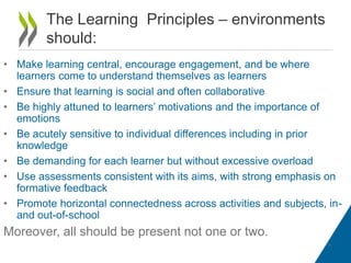 The Learning Principles – environments
should:
• Make learning central, encourage engagement, and be where
learners come to understand themselves as learners
• Ensure that learning is social and often collaborative
• Be highly attuned to learners’ motivations and the importance of
emotions
• Be acutely sensitive to individual differences including in prior
knowledge
• Be demanding for each learner but without excessive overload
• Use assessments consistent with its aims, with strong emphasis on
formative feedback
• Promote horizontal connectedness across activities and subjects, inand out-of-school

Moreover, all should be present not one or two.
9

 