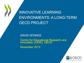 INNOVATIVE LEARNING
ENVIRONMENTS: A LONG-TERM
OECD PROJECT

DAVID ISTANCE
Centre for Educational Research and
Innovation (CERI), OECD

November 2013

 