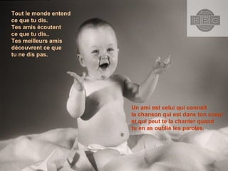 Tout le monde entend
ce que tu dis.
Tes amis écoutent
ce que tu dis..
Tes meilleurs amis
découvrent ce que
tu ne dis pas.
Un ami est celui qui connaît
la chanson qui est dans ton coeur
et qui peut te la chanter quand
tu en as oublié les paroles.
 