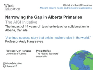 Global and Local Education
Meeting today’s needs and tomorrow’s aspirations

Narrowing the Gap in Alberta Primaries
The AISI Initiative
The impact of 14 years of teacher-to-teacher collaboration in
Alberta, Canada.
“A unique success story that exists nowhere else in the world.”
Professor Andy Hargreaves
Professor Jim Parsons
University of Alberta

@WholeEducation
#globalocal13

Philip McRae
The Alberta Teachers'
Association

 