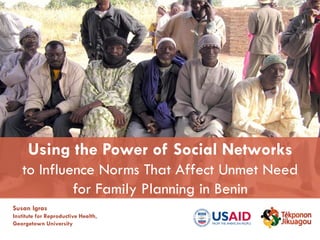 Susan Igras
Institute for Reproductive Health,
Georgetown University
Using the Power of Social Networks
to Influence Norms That Affect Unmet Need
for Family Planning in Benin
 