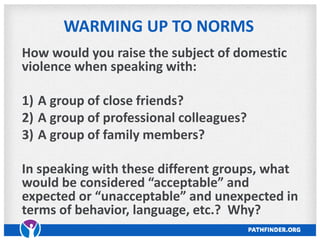 WARMING UP TO NORMS
How would you raise the subject of domestic
violence when speaking with:
1) A group of close friends?
2) A group of professional colleagues?
3) A group of family members?
In speaking with these different groups, what
would be considered “acceptable” and
expected or “unacceptable” and unexpected in
terms of behavior, language, etc.? Why?
 