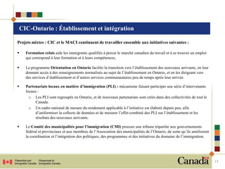 CIC-Ontario : Établissement et intégration

Projets mixtes : CIC et le MACI continuent de travailler ensemble aux initiatives suivantes :

   Formation relais aide les immigrants qualifiés à percer le marché canadien du travail et à se trouver un emploi
    qui correspond à leur formation et à leurs compétences,

   Le programme Orientation en Ontario facilite la transition vers l’établissement des nouveaux arrivants, en leur
    donnant accès à des renseignements normalisés au sujet de l’établissement en Ontario, et en les dirigeant vers
    des services d’établissement et d’autres services communautaires peu de temps après leur arrivée.

   Partenariats locaux en matière d’immigration (PLI) : mécanisme faisant participer une série d’intervenants
    locaux :
      o Les PLI sont regroupés en Ontario, et de nouveaux partenariats sont créés dans des collectivités de tout le
          Canada.
      o Un cadre national de mesure du rendement applicable à l’initiative est élaboré depuis peu, afin
          d’uniformiser la collecte de données et de mesurer l’effet combiné des PLI sur l’établissement et les
          résultats des nouveaux arrivants.

   Le Comité des municipalités pour l’immigration (CMI) procure une tribune tripartite aux gouvernements
    fédéral et provinciaux et aux membres de l’Association des municipalités de l’Ontario, de sorte qu’ils améliorent
    la coordination et l’intégration des politiques, des programmes et des initiatives du domaine de l’immigration.




                                                                                                                        13
 