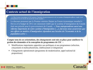 Contexte actuel de l’immigration
   « Le Plan d’action économique de 2012 annonce l’intention du gouvernement de créer un système d’immigration efficace, souple et axé
    principalement sur les besoins du marché du travail canadien »

   Le discours prononcé par le Premier ministre Harper au Forum économique mondial à
    Devos et le budget de 2012 ont clairement établi que le système d’immigration du Canada
    était une priorité pour le gouvernement du Canada : « Nous entreprendrons aussi une
    réforme importante de notre système d’immigration […]. [et] nous nous assurerons que
    nos efforts en matière d’immigration répondent aux besoins de l’économie et de la
    population active ».

Compte tenu de ces orientations, des changements sont mis en place pour améliorer la
gestion des demandes et la conception de programmes de CIC :
  Modifications importantes apportées aux politiques et aux programmes (sélection,
     citoyenneté et multiculturalisme, établissement et intégration)
  Changements opérationnels (programme de modernisation, appel national de
     propositions)




                                                                                                                                          3
 