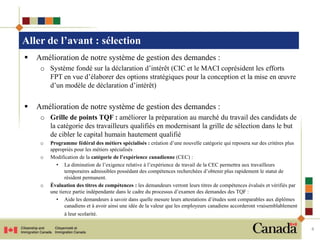 Aller de l’avant : sélection
   Amélioration de notre système de gestion des demandes :
     o Système fondé sur la déclaration d’intérêt (CIC et le MACI coprésident les efforts
       FPT en vue d’élaborer des options stratégiques pour la conception et la mise en œuvre
       d’un modèle de déclaration d’intérêt)


   Amélioration de notre système de gestion des demandes :
     o Grille de points TQF : améliorer la préparation au marché du travail des candidats de
       la catégorie des travailleurs qualifiés en modernisant la grille de sélection dans le but
       de cibler le capital humain hautement qualifié
     o   Programme fédéral des métiers spécialisés : création d’une nouvelle catégorie qui reposera sur des critères plus
         appropriés pour les métiers spécialisés
     o   Modification de la catégorie de l’expérience canadienne (CEC) :
           • La diminution de l’exigence relative à l’expérience de travail de la CEC permettra aux travailleurs
                temporaires admissibles possédant des compétences recherchées d’obtenir plus rapidement le statut de
                résident permanent.
     o   Évaluation des titres de compétences : les demandeurs verront leurs titres de compétences évalués et vérifiés par
         une tierce partie indépendante dans le cadre du processus d’examen des demandes des TQF :
           • Aide les demandeurs à savoir dans quelle mesure leurs attestations d’études sont comparables aux diplômes
                canadiens et à avoir ainsi une idée de la valeur que les employeurs canadiens accorderont vraisemblablement
               à leur scolarité.

                                                                                                                              4
 