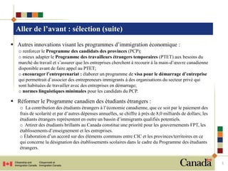 Aller de l’avant : sélection (suite)
 Autres innovations visant les programmes d’immigration économique :
   o renforcer le Programme des candidats des provinces (PCP);
   o mieux adapter le Programme des travailleurs étrangers temporaires (PTET) aux besoins du
   marché du travail et s’assurer que les entreprises cherchent à recourir à la main-d’œuvre canadienne
   disponible avant de faire appel au PTET;
   o encourager l’entreprenariat : élaborer un programme de visa pour le démarrage d’entreprise
   qui permettrait d’associer des entrepreneurs immigrants à des organisations du secteur privé qui
   sont habituées de travailler avec des entreprises en démarrage;
   o normes linguistiques minimales pour les candidats du PCP.

 Réformer le Programme canadien des étudiants étrangers :
   o La contribution des étudiants étrangers à l’économie canadienne, que ce soit par le paiement des
   frais de scolarité et par d’autres dépenses annuelles, se chiffre à près de 8,0 milliards de dollars; les
   étudiants étrangers représentent en outre un bassin d’immigrants qualifiés potentiels.
   o Attirer des étudiants brillants au Canada constitue une priorité pour les gouvernements FPT, les
   établissements d’enseignement et les entreprises.
   o Élaboration d’un accord sur des éléments communs entre CIC et les provinces/territoires en ce
   qui concerne la désignation des établissements scolaires dans le cadre du Programme des étudiants
   étrangers.


                                                                                                               5
 