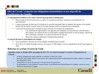 Aller de l’avant : respecter nos obligations humanitaires et nos objectifs de
réunification des familles
Le regroupement familial est une valeur centrale du programme d’immigration
        Dans le cadre du Plan d’action pour accélérer la réunification familiale, annoncé en novembre 2011, le
           gouvernement :
        a imposé une pause de deux ans à la réception de nouvelles demandes dans la catégorie des parents et des grands-
           parents afin de réduire l’arriéré actuel et le temps d’attente relatif au traitement de ces demandes
        a aussi pris des mesures pour dissuader les gens d’utiliser les mariages de complaisance
                     o     Une modification réglementaire a été apportée pour empêcher une personne qui a été parrainée à
                           titre d’époux, de conjoint de fait ou de partenaire conjugal de parrainer un nouvel époux, conjoint de
                           fait ou partenaire conjugal, et ce, pour une période de cinq ans.
                     o     Mesure de résidence permanente conditionnelle proposée.
Un chef de file dans la réinstallation des réfugiés
        Nous accueillons le dixième de tous les réfugiés réinstallés dans le monde
        D’ici 2013, le Canada réinstallera tous les ans jusqu’à 14 500 réfugiés, soit une augmentation de 20 % par rapport à
           2010
Réformer le système d’octroi de l’asile
 Sanction royale, le 28 juin 2012, du projet de loi C-31, Loi visant à protéger le système d’immigration du
 Canada :
        •     d’autres changements seront apportés au système d’octroi de l’asile;
        •     protection plus rapide offerte à ceux qui en ont vraiment besoin par la diminution des délais relatifs à l’audience
              des demandes d’asile;
        •     accélération du renvoi de ceux qui n’ont pas besoin de protection;
        •     les demandeurs d’asile déboutés venant de pays ne produisant pas habituellement de réfugiés auront un accès
              limité aux mécanismes d’appel.

                                                                                                                                    6
 