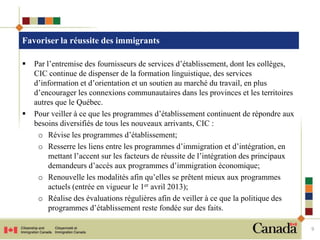 Favoriser la réussite des immigrants

   Par l’entremise des fournisseurs de services d’établissement, dont les collèges,
    CIC continue de dispenser de la formation linguistique, des services
    d’information et d’orientation et un soutien au marché du travail, en plus
    d’encourager les connexions communautaires dans les provinces et les territoires
    autres que le Québec.
   Pour veiller à ce que les programmes d’établissement continuent de répondre aux
    besoins diversifiés de tous les nouveaux arrivants, CIC :
     o Révise les programmes d’établissement;
     o Resserre les liens entre les programmes d’immigration et d’intégration, en
         mettant l’accent sur les facteurs de réussite de l’intégration des principaux
         demandeurs d’accès aux programmes d’immigration économique;
     o Renouvelle les modalités afin qu’elles se prêtent mieux aux programmes
         actuels (entrée en vigueur le 1er avril 2013);
     o Réalise des évaluations régulières afin de veiller à ce que la politique des
         programmes d’établissement reste fondée sur des faits.

                                                                                         9
 