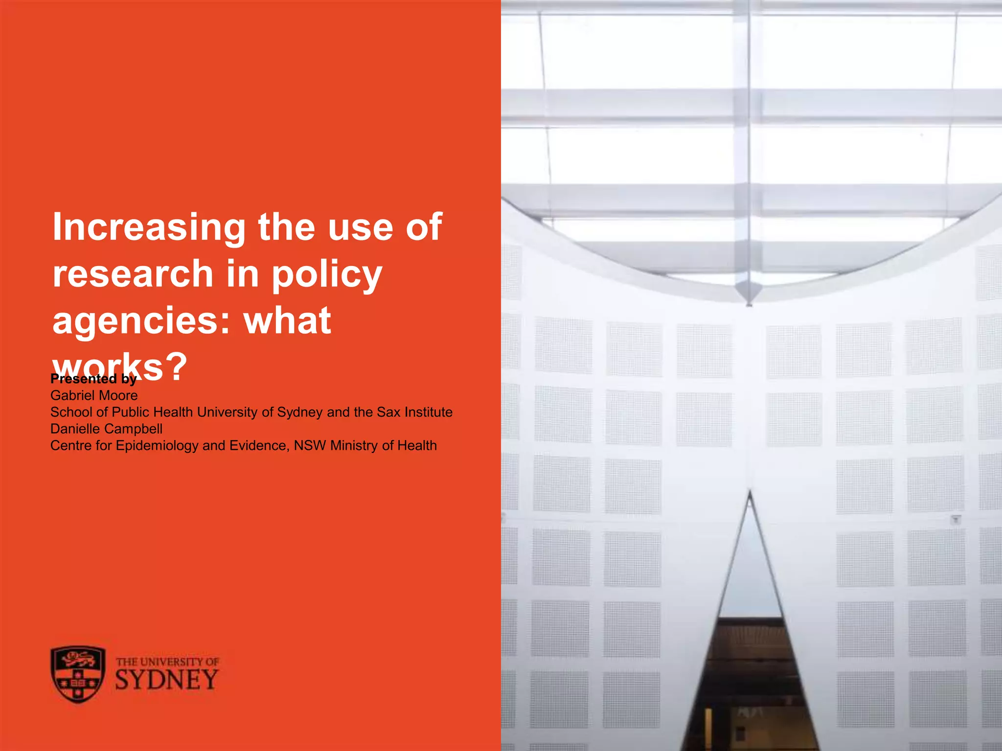 The University of Sydney Page 1
Increasing the use of
research in policy
agencies: what
works?Presented by
Gabriel Moore
School of Public Health University of Sydney and the Sax Institute
Danielle Campbell
Centre for Epidemiology and Evidence, NSW Ministry of Health
 