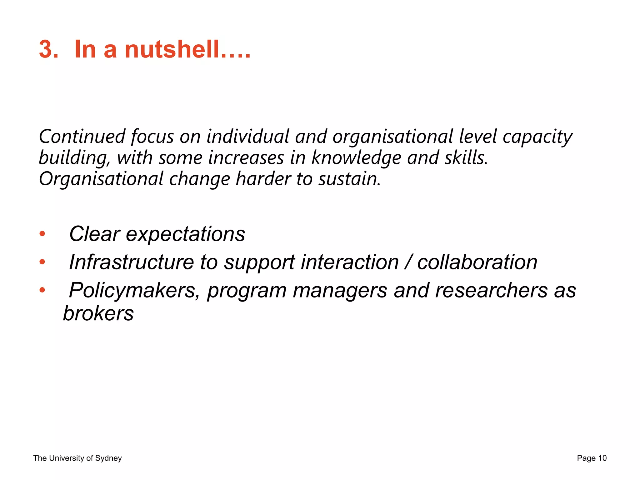The University of Sydney Page 10
3. In a nutshell….
Continued focus on individual and organisational level capacity
building, with some increases in knowledge and skills.
Organisational change harder to sustain.
• Clear expectations
• Infrastructure to support interaction / collaboration
• Policymakers, program managers and researchers as
brokers
 