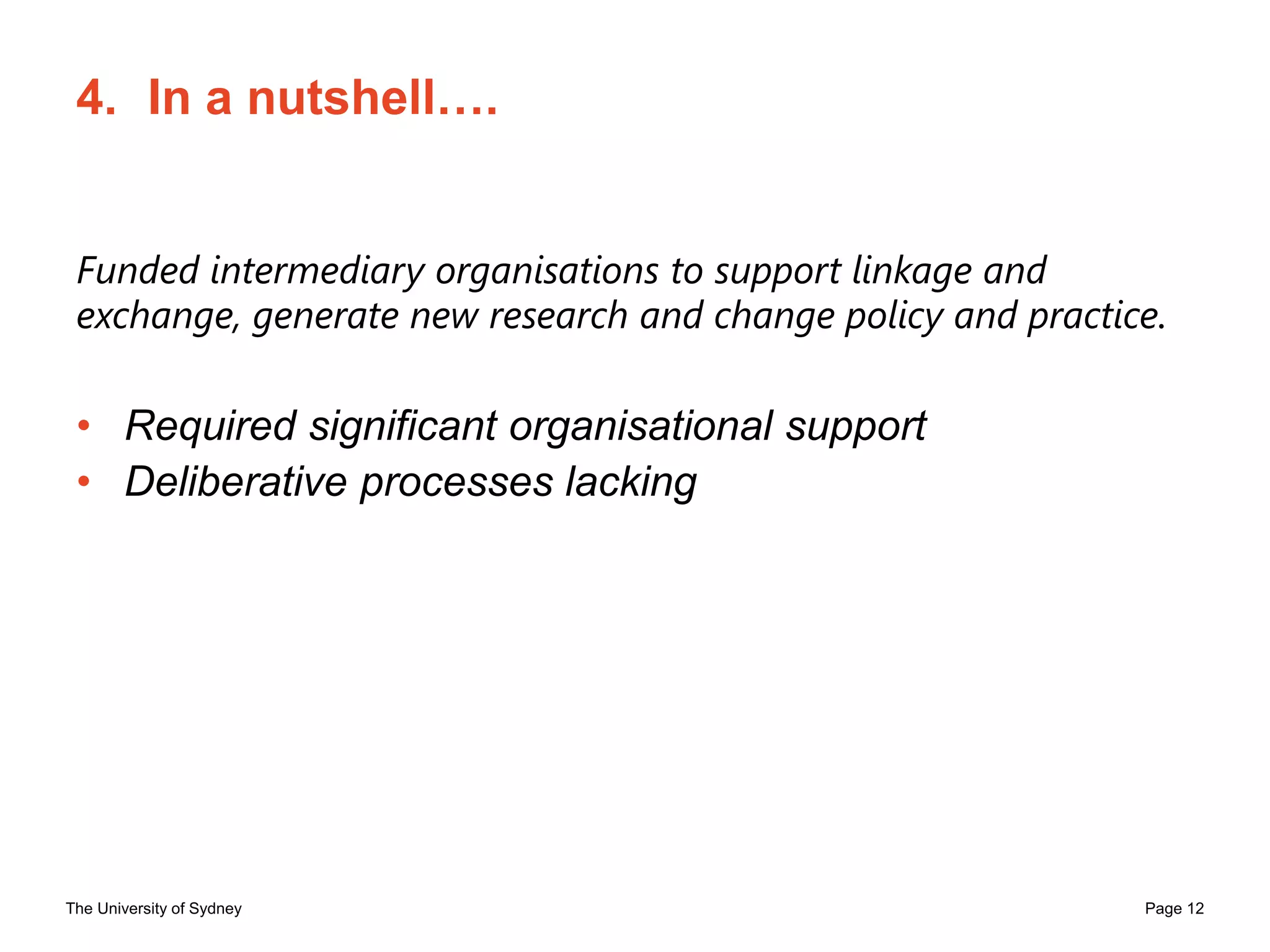 The University of Sydney Page 12
4. In a nutshell….
Funded intermediary organisations to support linkage and
exchange, generate new research and change policy and practice.
• Required significant organisational support
• Deliberative processes lacking
 
