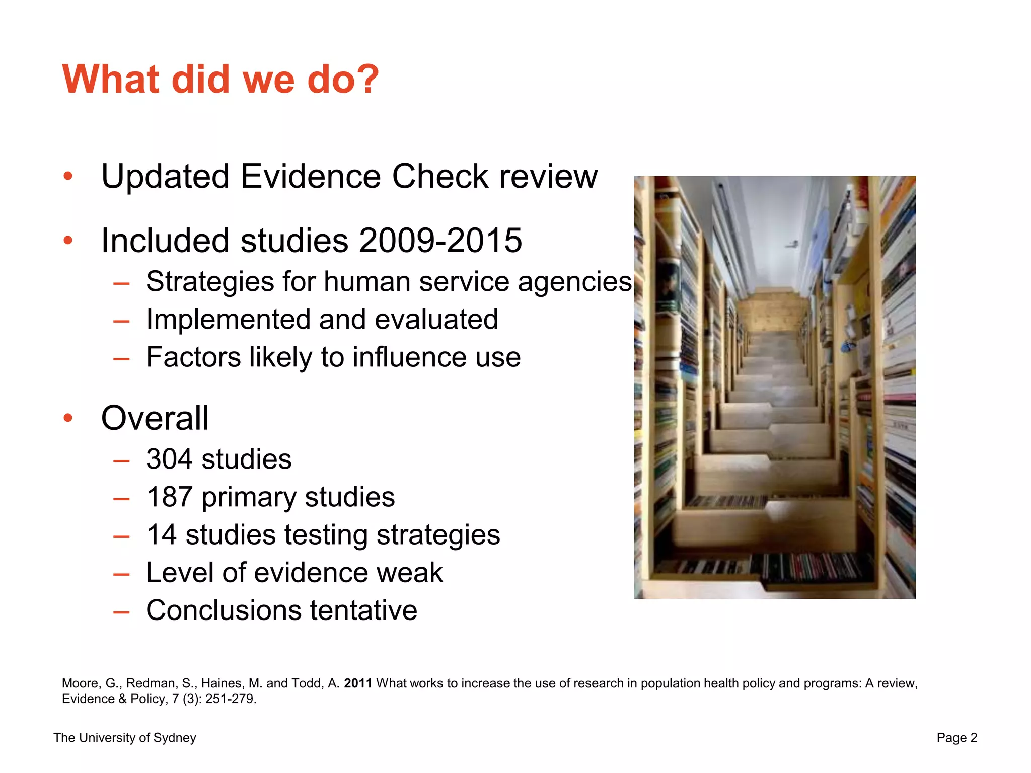The University of Sydney Page 2
What did we do?
• Updated Evidence Check review
• Included studies 2009-2015
– Strategies for human service agencies
– Implemented and evaluated
– Factors likely to influence use
• Overall
– 304 studies
– 187 primary studies
– 14 studies testing strategies
– Level of evidence weak
– Conclusions tentative
Moore, G., Redman, S., Haines, M. and Todd, A. 2011 What works to increase the use of research in population health policy and programs: A review,
Evidence & Policy, 7 (3): 251-279.
 