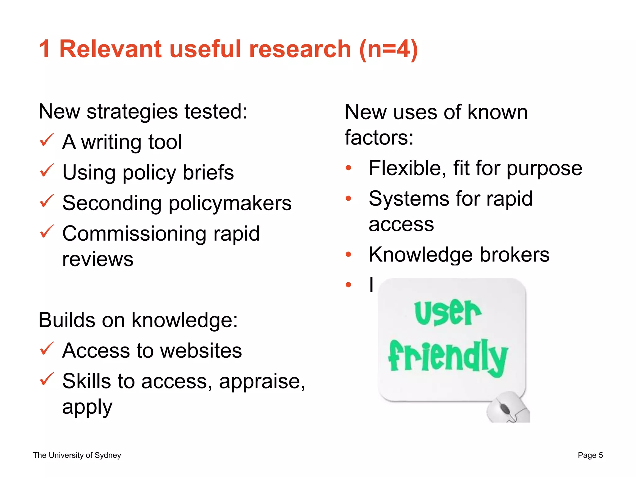 The University of Sydney Page 5
1 Relevant useful research (n=4)
New strategies tested:
 A writing tool
 Using policy briefs
 Seconding policymakers
 Commissioning rapid
reviews
Builds on knowledge:
 Access to websites
 Skills to access, appraise,
apply
New uses of known
factors:
• Flexible, fit for purpose
• Systems for rapid
access
• Knowledge brokers
• Interaction
 
