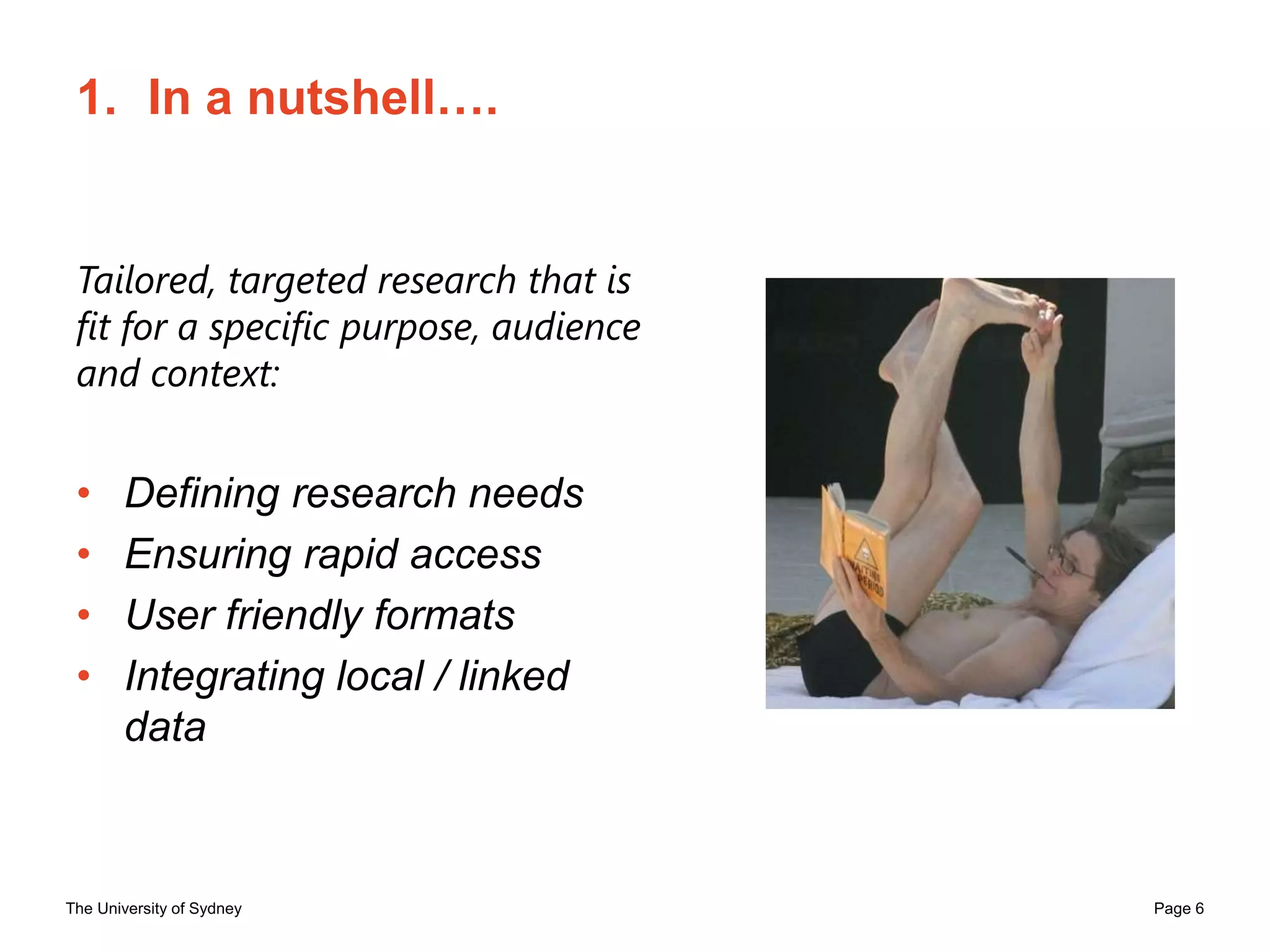 The University of Sydney Page 6
1. In a nutshell….
Tailored, targeted research that is
fit for a specific purpose, audience
and context:
• Defining research needs
• Ensuring rapid access
• User friendly formats
• Integrating local / linked
data
 