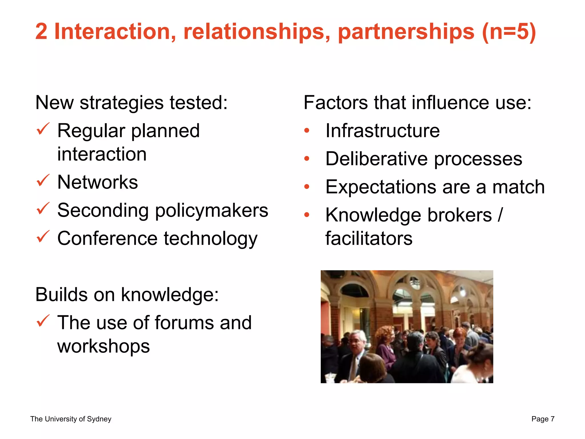 The University of Sydney Page 7
2 Interaction, relationships, partnerships (n=5)
New strategies tested:
 Regular planned
interaction
 Networks
 Seconding policymakers
 Conference technology
Builds on knowledge:
 The use of forums and
workshops
Factors that influence use:
• Infrastructure
• Deliberative processes
• Expectations are a match
• Knowledge brokers /
facilitators
 