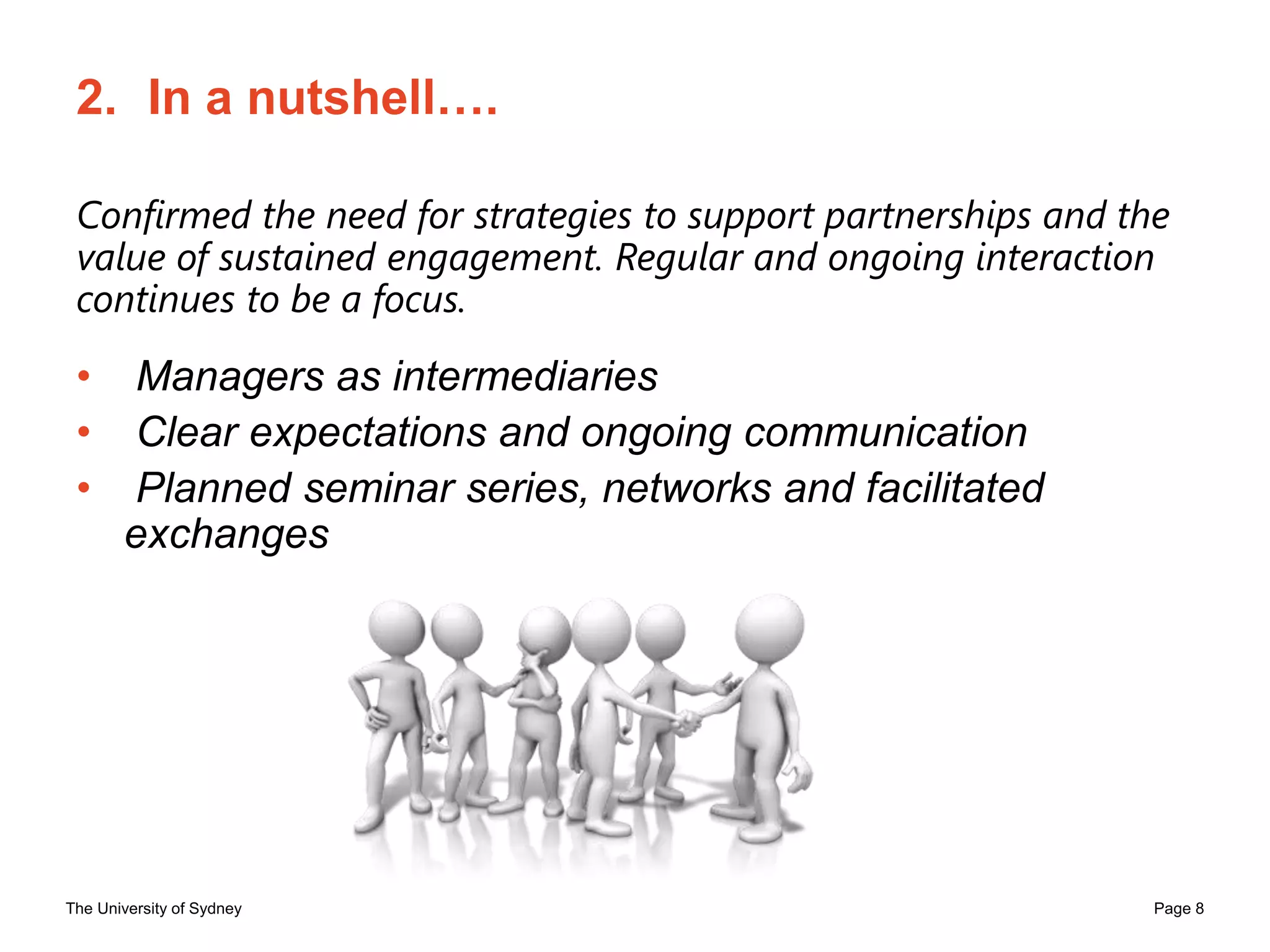 The University of Sydney Page 8
2. In a nutshell….
Confirmed the need for strategies to support partnerships and the
value of sustained engagement. Regular and ongoing interaction
continues to be a focus.
• Managers as intermediaries
• Clear expectations and ongoing communication
• Planned seminar series, networks and facilitated
exchanges
 