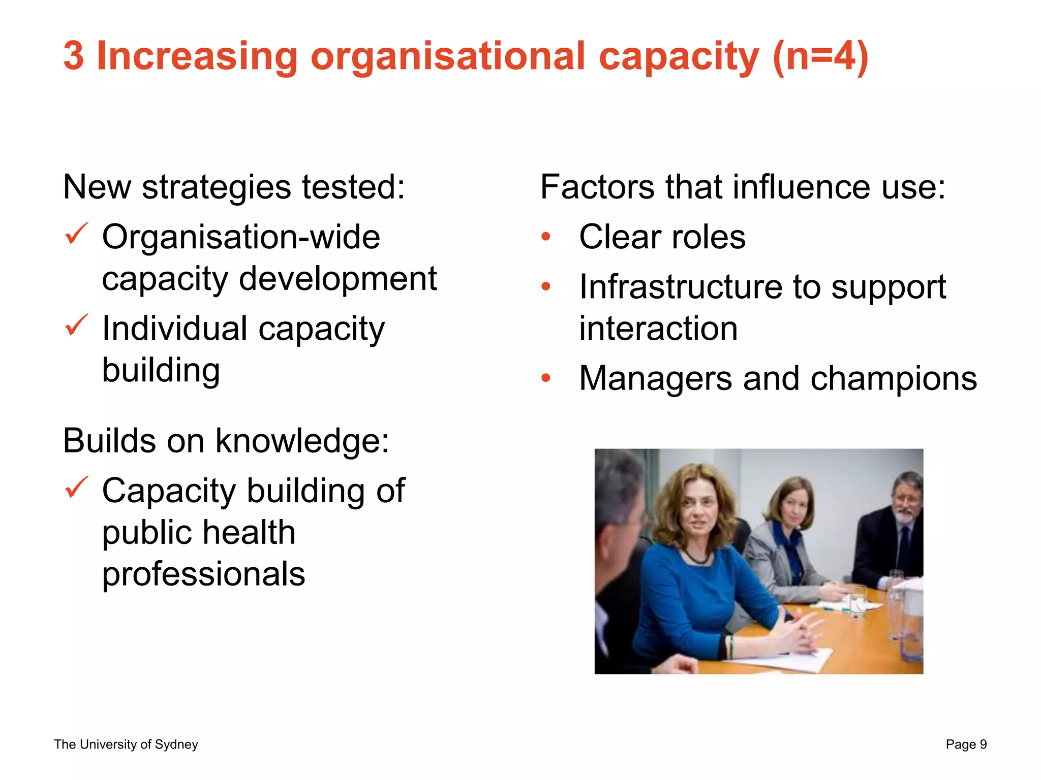 The University of Sydney Page 9
3 Increasing organisational capacity (n=4)
New strategies tested:
 Organisation-wide
capacity development
 Individual capacity
building
Builds on knowledge:
 Capacity building of
public health
professionals
Factors that influence use:
• Clear roles
• Infrastructure to support
interaction
• Managers and champions
 
