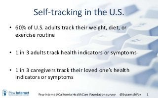 Self-tracking in the U.S.
• 60% of U.S. adults track their weight, diet, or
exercise routine
• 1 in 3 adults track health indicators or symptoms
• 1 in 3 caregivers track their loved one’s health
indicators or symptoms
@SusannahFox 1Pew Internet/California HealthCare Foundation survey
 