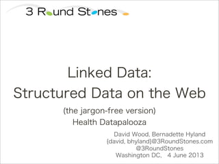David Wood, Bernadette Hyland
{david, bhyland}@3RoundStones.com
@3RoundStones
Washington DC, 4 June 2013
Linked Data:
Structured Data on the Web
(the jargon-free version)
Health Datapalooza
 