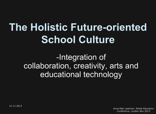 The Holistic Future-oriented
School Culture
-Integration of
collaboration, creativity, arts and
educational technology

21.11.2013
Anna-Mari Jaatinen, Whole Education
Conference, London Nov 2013

 