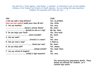 You work for a travel agency. Jack Brown, a customer, is interested in one of your walking 
holidays in the tropical rain forests of South America. You are asking him some questions. 
Complete the questions with Have you ever ... ? 
YOU 
1.Can you walk a long distance? 
Have you ever walked (walk) more than 40 km? 
2. Are you healthy? 
…………………………………………..(have) a serious illness? 
……………………………………………..(break) an arm or a leg? 
3. Do you enjoy your food? 
……………………………………………………..(eat) crocodile? 
4. Can you swim? 
…………………………………………………….. (travel) in a canoe? 
5. Can you read a map? 
……………………………………………………………. (lose) your way? 
6. Do you sleep well? 
……………………………………………………………………(sleep) outside? 
7. Are you afraid of heights? 
……………………………………………… (climb) a high mountain? 
JACK 
Yes, no problem. 
Yes, often. 
Yes, very. 
No, never. 
My leg, twice. 
Yes, very much. 
No, never. 
Yes. 
Yes, once. 
I think so. 
No, never. 
Yes, always. 
Yes, many times. 
No. 
Yes, once. 
The instruction has unnecessary details. These 
details are difficult for students, so it 
contains mjor points. 
 
