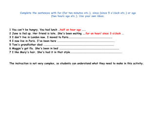 Complete the sentences with for (for ten minutes etc.), since (since 5 o'clock etc.) or ago 
(two hours ago etc.). Use your own ideas. 
1 You can't be hungry. You had lunch …half an hour ago ….. 
2 Jane is fed up. Her friend is late. She's been waiting ….for an hour/ since 3 o’clock .. 
3 I don't live in London now. I moved to Paris………………………………………………………………… 
4 I now live in Paris. I've been here ……………………………………………………………………………………. 
5 Tom's grandfather died ………………………………………………………………………………………………………… 
6 Maggie's got flu. She's been in bed ………………………………………………………………………………………… 
7 I like Mary's hair. She's had it in that style……………………………………………………………………………. 
The instruction is not very complex, so students can understand what they need to make in this activity. 
