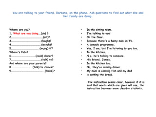 You are talking to your friend, Barbara, on the phone. Ask questions to find out what she and 
her family are doing. 
Where are you? 
1. What are you doing….(do) ? 
2……………………………………………..(sit)? 
3…………………………………………..(laugh)? 
4…………………………………………..(watch)? 
5………………………………………..(enjoy) it? 
Where's Pete? 
6……………………………………(cook) dinner? 
7…………………………………………..(talk) to? 
And where are your parents? 
8……………………………..(talk) to James? 
9………………………………………………..(make)? 
• In the sitting room. 
• I'm talking to you! 
• On the floor. 
• Because there's a funny man on TV. 
• A comedy programme. 
• Yes, I am, but I'm listening to you too. 
• In the kitchen. 
• N o, he's talking to someone. 
• His friend, James. 
• In the kitchen too. 
• No, they're making dinner. 
• My mum is cooking fish and my dad 
• is cutting the bread. 
The instruction seems clear, however if it is 
said that words which are given will use, the 
instruction becomes more clearfor students. 
 