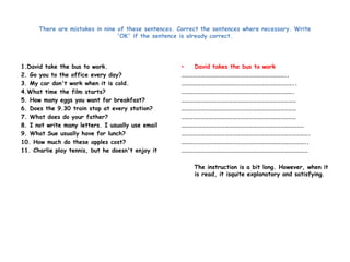 There are mistakes in nine of these sentences. Correct the sentences where necessary. Write 
'OK' if the sentence is already correct. 
1.David take the bus to work. 
2. Go you to the office every day? 
3. My car don't work when it is cold. 
4.What time the film starts? 
5. How many eggs you want for breakfast? 
6. Does the 9.30 train stop at every station? 
7. What does do your father? 
8. I not write many letters. I usually use email 
9. What Sue usually have for lunch? 
10. How much do these apples cost? 
11. Charlie play tennis, but he doesn't enjoy it 
• David takes the bus to work 
…………………………………………………………………….. 
………………………………………………………………………….. 
…………………………………………………………………………. 
…………………………………………………………………………… 
…………………………………………………………………………… 
…………………………………………………………………………… 
………………………………………………………………………………… 
……………………………………………………………………………………. 
………………………………………………………………………………….. 
…………………………………………………………………………………… 
The instruction is a bit long. However, when it 
is read, it isquite explanatory and satisfying. 
 