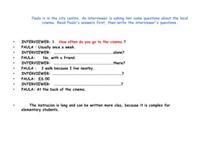 Paula is in the city centre. An interviewer is asking her some questions about the local 
cinema. Read Paula's answers first, then write the interviewer's questions. 
• INTERVIEWER: 1. How often do you go to the cinema ? 
• PAULA : Usually once a week. 
• INTERVIEWER: ………………………………………………………………alone? 
• PAULA: No, with a friend. 
• INTERVIEWER: ………………………………………………………………there? 
• PAULA : I walk because I live nearby. 
• INTERVIEWER: …………………………………………………………………………? 
• PAULA: £6.00 
• INTERVIEWER: ………………………………………………………………………? 
• PAULA: At the back of the cinema. 
• The instrucion is long and can be written more clea, because it is complex for 
elementary students. 
 