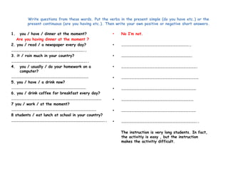 Write questions from these words. Put the verbs in the present simple (do you have etc.) or the 
present continuous (are you having etc.). Then write your own positive or negative short answers. 
1. you / have / dinner at the moment? 
Are you having dinner at the moment ? 
2. you / read / a newspaper every day? 
………………………………………………………………………….. 
3. it / rain much in your country? 
…………………………………………………………………………….. 
4. you / usually / do your homework on a 
computer? 
……………………………………………………………………………… 
5. you / have / a drink now? 
…………………………………………………………………………… 
6. you / drink coffee for breakfast every day? 
…………………………………………………………………………………………… 
7 you / work / at the moment? 
……………………………………………………………………………………… 
8 students / eat lunch at school in your country? 
……………………………………………………………………………………………….. 
• No I’m not. 
• …………………………………………………………………….. 
• ………………………………………………………………………. 
• ……………………………………………………………………………. 
• ……………………………………………………………………………… 
• …………………………………………………………………………… 
• ………………………………………………………………………… 
• …………………………………………………………………………… 
• …………………………………………………………………………….. 
The instruction is very long students. In fact, 
the activitiy is easy , but the instruction 
makes the activitiy difficult. 
 