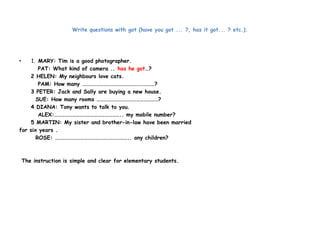 Write questions with got (have you got ... ?, has it got... ? etc.). 
• 1. MARY: Tim is a good photographer. 
PAT: What kind of camera .. has he got…? 
2 HELEN: My neighbours love cats. 
PAM: How many ……………………………………………………? 
3 PETER: Jack and Sally are buying a new house. 
SUE: How many rooms ……………………………………………? 
4 DIANA: Tony wants to talk to you. 
ALEX:……………………………………………….. my mobile number? 
5 MARTIN: My sister and brother-in-law have been married 
for six years . 
ROSE: …………………………………………………….. any children? 
The instruction is simple and clear for elementary students. 
 