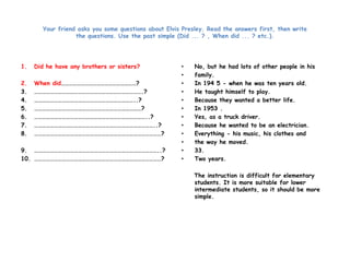 Your friend asks you some questions about Elvis Presley. Read the answers first, then write 
the questions. Use the past simple (Did ... ? , When did ... ? etc.). 
1. Did he have any brothers or sisters? 
2. When did…………………………………………………? 
3. ……………………………………………………………………….? 
4. …………………………………………………………………..? 
5. ………………………………………………………………………? 
6. …………………………………………………………………………..? 
7. ………………………………………………………………………………..? 
8. ……………………………………………………………………………………? 
9. …………………………………………………………………………………..? 
10. ……………………………………………………………………………………? 
• No, but he had lots of other people in his 
• family. 
• In 194 5 - when he was ten years old. 
• He taught himself to play. 
• Because they wanted a better life. 
• In 1953 . 
• Yes, as a truck driver. 
• Because he wanted to be an electrician. 
• Everything - his music, his clothes and 
• the way he moved. 
• 33. 
• Two years. 
The instruction is difficult for elementary 
students. It is more suitable for lower 
intermediate students, so it should be more 
simple. 
 